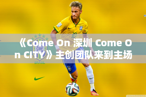 《Come On 深圳 Come On CITY》主创团队来到主场 一起回顾演出