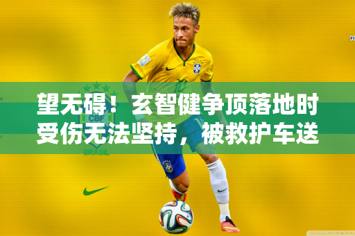 望无碍！玄智健争顶落地时受伤无法坚持，被救护车送离球场